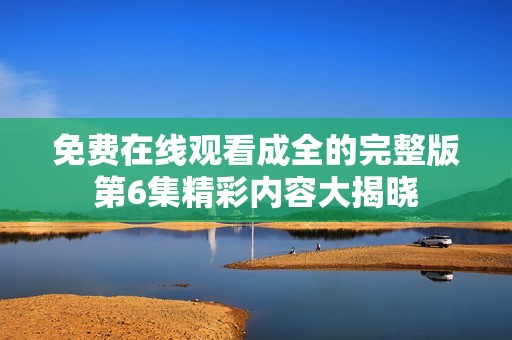 免费在线观看成全的完整版第6集精彩内容大揭晓