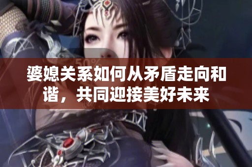 婆媳关系如何从矛盾走向和谐，共同迎接美好未来