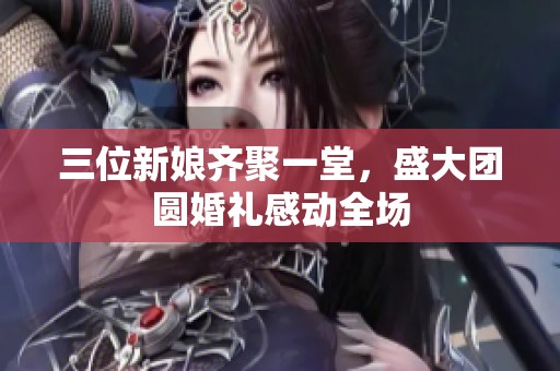 三位新娘齐聚一堂，盛大团圆婚礼感动全场