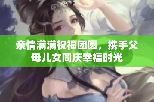 亲情满满祝福团圆，携手父母儿女同庆幸福时光