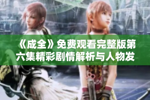 《成全》免费观看完整版第六集精彩剧情解析与人物发展探讨