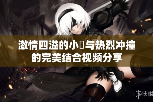 激情四溢的小泬与热烈冲撞的完美结合视频分享