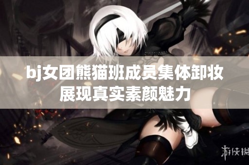 bj女团熊猫班成员集体卸妆展现真实素颜魅力