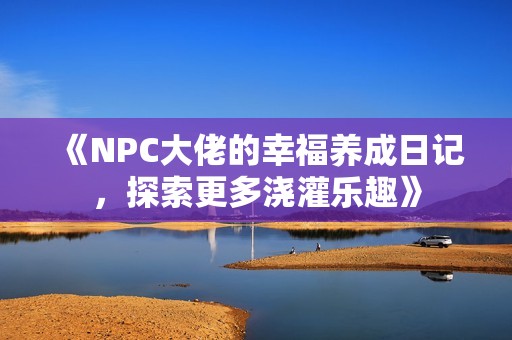 《NPC大佬的幸福养成日记，探索更多浇灌乐趣》