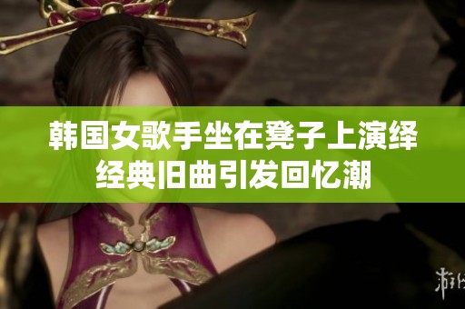 韩国女歌手坐在凳子上演绎经典旧曲引发回忆潮