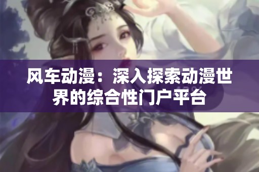 风车动漫：深入探索动漫世界的综合性门户平台