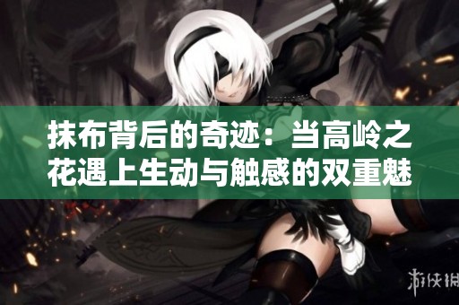 抹布背后的奇迹：当高岭之花遇上生动与触感的双重魅力