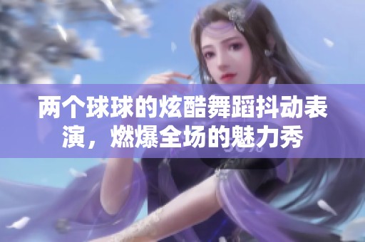 两个球球的炫酷舞蹈抖动表演，燃爆全场的魅力秀