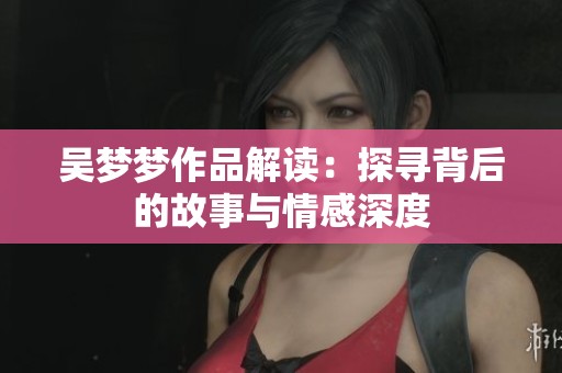 吴梦梦作品解读：探寻背后的故事与情感深度