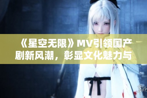 《星空无限》MV引领国产剧新风潮，彰显文化魅力与创意表达
