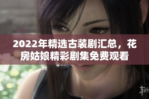 2022年精选古装剧汇总，花房姑娘精彩剧集免费观看