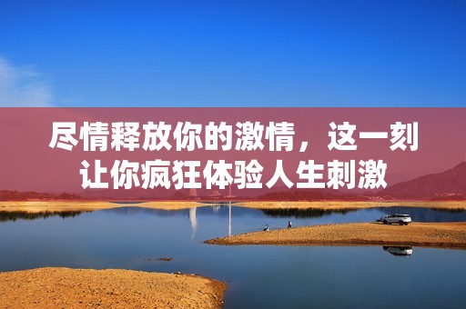 尽情释放你的激情，这一刻让你疯狂体验人生刺激