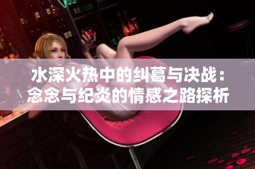 水深火热中的纠葛与决战：念念与纪炎的情感之路探析