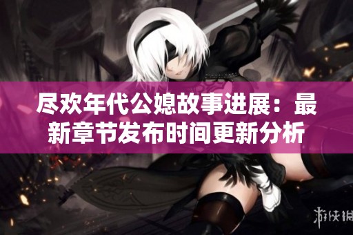 尽欢年代公媳故事进展：最新章节发布时间更新分析