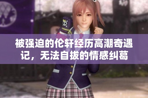 被强迫的伦轩经历高潮奇遇记，无法自拔的情感纠葛