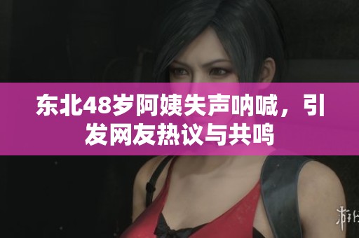 东北48岁阿姨失声呐喊，引发网友热议与共鸣