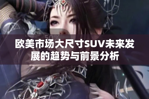 欧美市场大尺寸SUV未来发展的趋势与前景分析