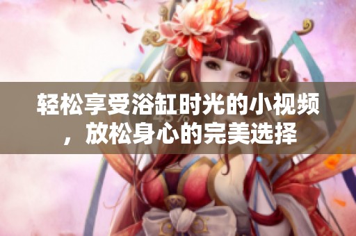轻松享受浴缸时光的小视频，放松身心的完美选择