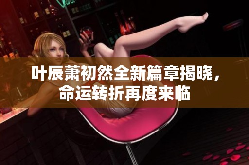 叶辰萧初然全新篇章揭晓，命运转折再度来临