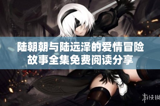 陆朝朝与陆远泽的爱情冒险故事全集免费阅读分享