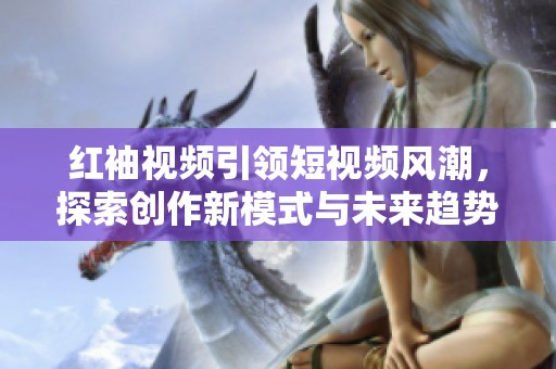 红袖视频引领短视频风潮，探索创作新模式与未来趋势