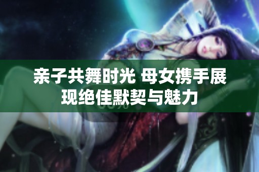 亲子共舞时光 母女携手展现绝佳默契与魅力