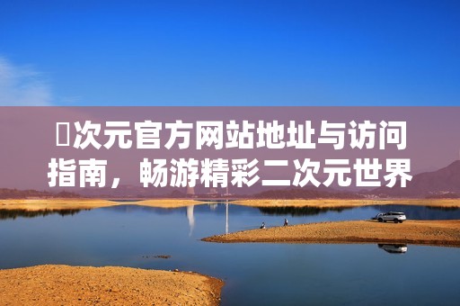 囧次元官方网站地址与访问指南，畅游精彩二次元世界