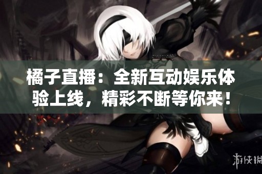 橘子直播：全新互动娱乐体验上线，精彩不断等你来！