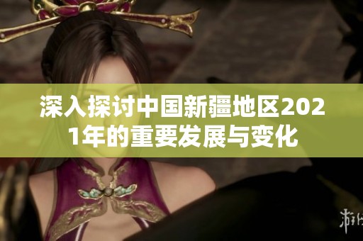 深入探讨中国新疆地区2021年的重要发展与变化