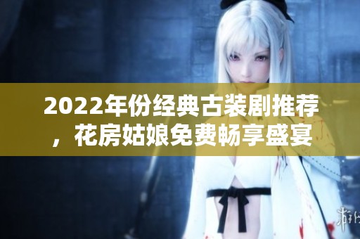 2022年份经典古装剧推荐，花房姑娘免费畅享盛宴