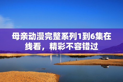 母亲动漫完整系列1到6集在线看，精彩不容错过