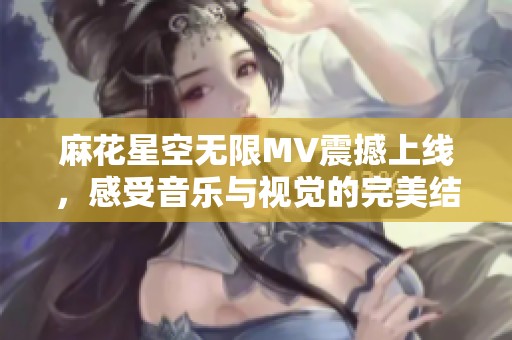 麻花星空无限MV震撼上线，感受音乐与视觉的完美结合