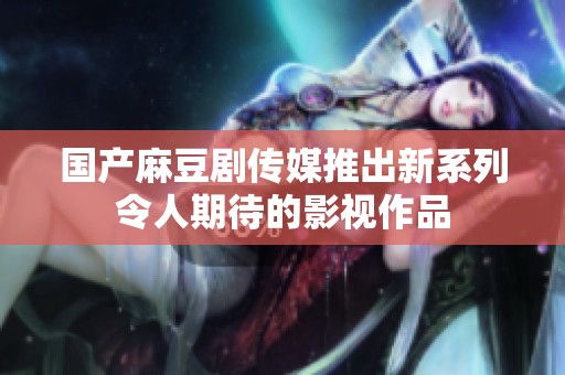 国产麻豆剧传媒推出新系列令人期待的影视作品