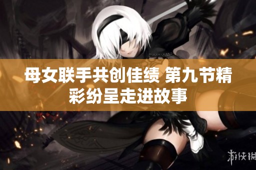 母女联手共创佳绩 第九节精彩纷呈走进故事