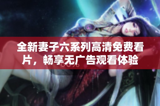 全新妻子六系列高清免费看片，畅享无广告观看体验
