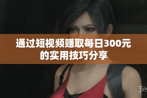 通过短视频赚取每日300元的实用技巧分享