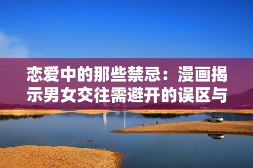 恋爱中的那些禁忌：漫画揭示男女交往需避开的误区与技巧