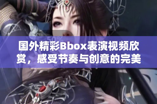 国外精彩Bbox表演视频欣赏，感受节奏与创意的完美结合