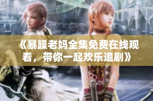 《暴躁老妈全集免费在线观看，带你一起欢乐追剧》