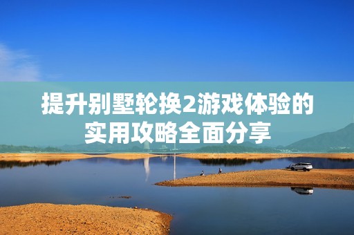 提升别墅轮换2游戏体验的实用攻略全面分享