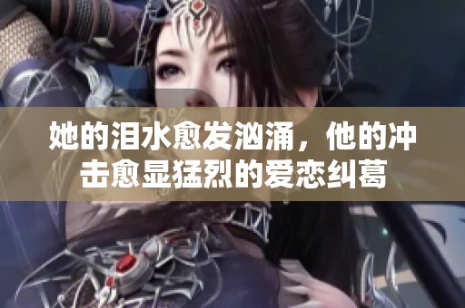 她的泪水愈发汹涌，他的冲击愈显猛烈的爱恋纠葛