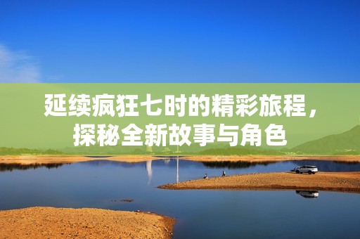 延续疯狂七时的精彩旅程，探秘全新故事与角色