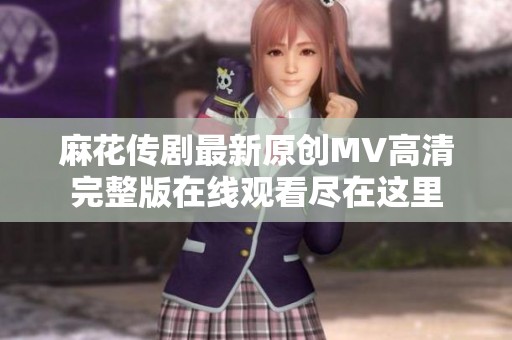 麻花传剧最新原创MV高清完整版在线观看尽在这里
