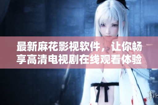 最新麻花影视软件，让你畅享高清电视剧在线观看体验
