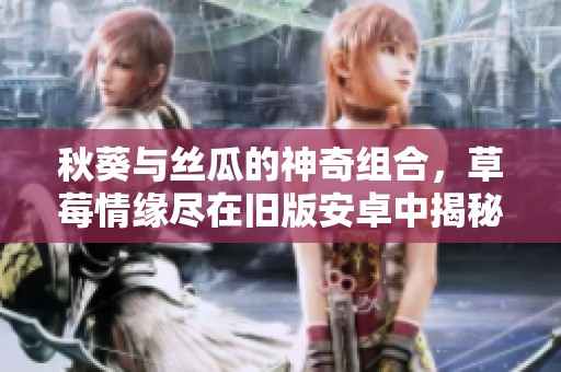 秋葵与丝瓜的神奇组合，草莓情缘尽在旧版安卓中揭秘