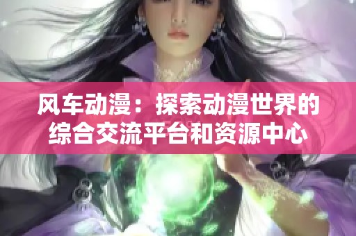 风车动漫：探索动漫世界的综合交流平台和资源中心