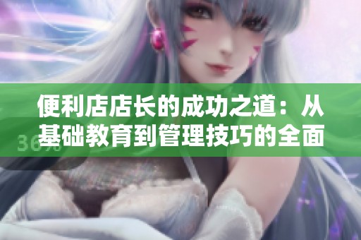 便利店店长的成功之道：从基础教育到管理技巧的全面探讨