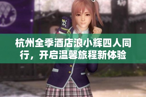 杭州全季酒店浪小辉四人同行，开启温馨旅程新体验