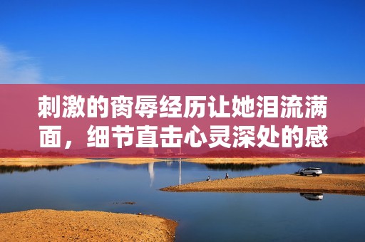 刺激的脔辱经历让她泪流满面，细节直击心灵深处的感受