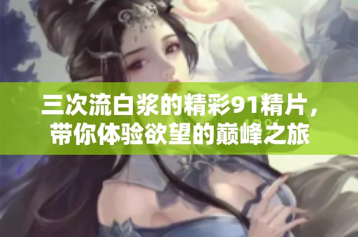 三次流白浆的精彩91精片，带你体验欲望的巅峰之旅